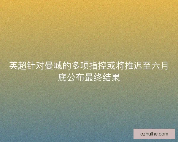 英超针对曼城的多项指控或将推迟至六月底公布最终结果