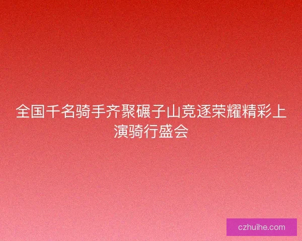 全国千名骑手齐聚碾子山竞逐荣耀精彩上演骑行盛会