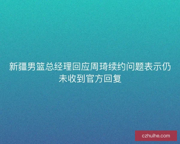 新疆男篮总经理回应周琦续约问题表示仍未收到官方回复