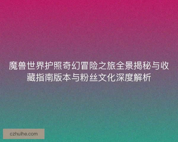 魔兽世界护照奇幻冒险之旅全景揭秘与收藏指南版本与粉丝文化深度解析