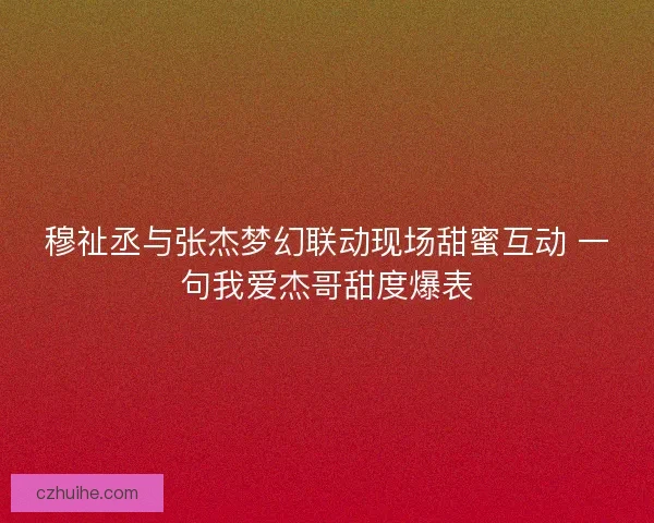 穆祉丞与张杰梦幻联动现场甜蜜互动 一句我爱杰哥甜度爆表