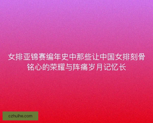 女排亚锦赛编年史中那些让中国女排刻骨铭心的荣耀与阵痛岁月记忆长