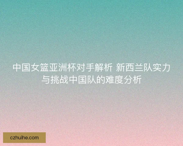 中国女篮亚洲杯对手解析 新西兰队实力与挑战中国队的难度分析