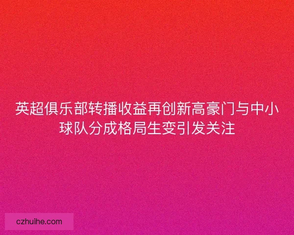 英超俱乐部转播收益再创新高豪门与中小球队分成格局生变引发关注