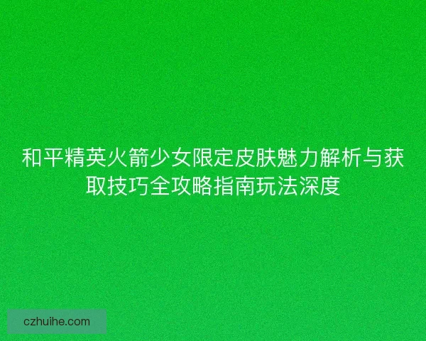 和平精英火箭少女限定皮肤魅力解析与获取技巧全攻略指南玩法深度