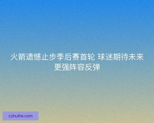火箭遗憾止步季后赛首轮 球迷期待未来更强阵容反弹
